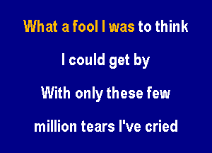 What a fool I was to think

I could get by

With onlythese few

million tears I've cried