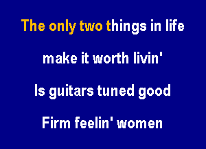 The only two things in life

make it worth livin'

ls guitars tuned good

Firm feelin' women