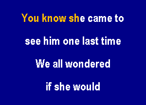 You know she came to

see him one last time

We all wondered

if she would