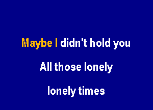 Maybe I didn't hold you

All those lonely

lonely times