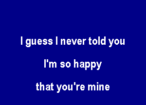 I guess I never told you

I'm so happy

that you're mine