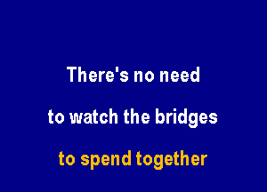 There's no need

to watch the bridges

to spend together