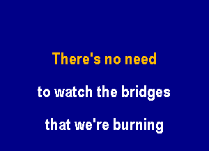 There's no need

to watch the bridges

that we're burning