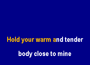 Hold your warm and tender

body close to mine