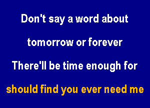 Don't say a word about
tomorrow or forever
There'll be time enough for

should find you ever need me