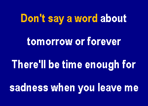 Don't say a word about
tomorrow or forever
There'll be time enough for

sadness when you leave me