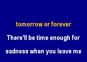 tomorrow or forever

There'll be time enough for

sadness when you leave me