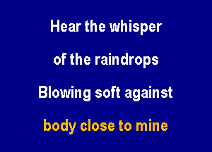 Hear the whisper

of the raindrops

Blowing soft against

body close to mine