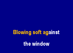 Blowing soft against

the window
