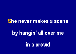 She never makes a scene

by hangin' all over me

in a crowd