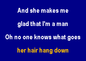 And she makes me

glad that I'm a man

Oh no one knows what goes

her hair hang down