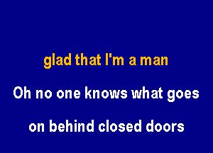 glad that I'm a man

Oh no one knows what goes

on behind closed doors