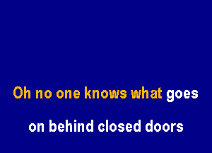 Oh no one knows what goes

on behind closed doors