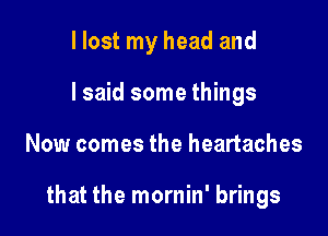 I lost my head and
I said some things

Now comes the heartaches

that the mornin' brings