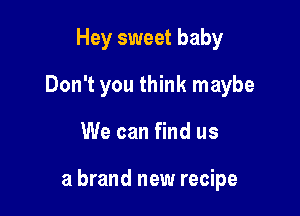 Hey sweet baby
Don't you think maybe

We can find us

a brand new recipe