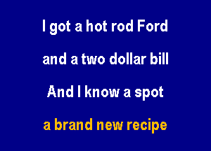 I got a hot rod Ford
and a two dollar bill

And I know a spot

a brand new recipe