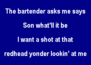 The bartender asks me says
Son what'll it be
lwant a shot at that

redhead yonder lookin' at me