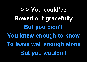 o o You could've
Bowed out gracefully
But you didn't
You knew enough to know
To leave well enough alone
But you wouldn't