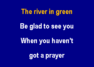 The river in green

Be glad to see you

When you haven't

got a prayer