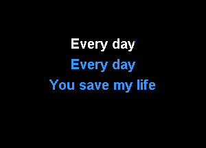 Every day
Every day

You save my life