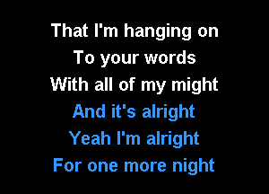 That I'm hanging on
To your words
With all of my might

And it's alright
Yeah I'm alright
For one more night