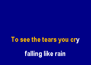 To see the tears you cry

falling like rain