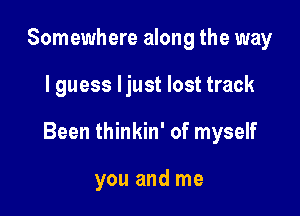 Somewhere along the way

I guess ljust lost track

Been thinkin' of myself

you and me