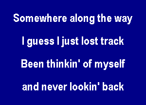 Somewhere along the way

I guess ljust lost track

Been thinkin' of myself

and never lookin' back