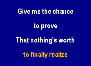 Give me the chance

to prove

That nothing's worth

to finally realize