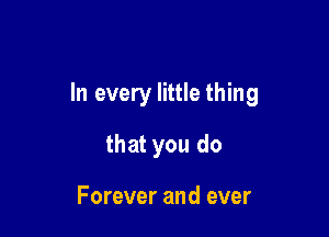 In every little thing

that you do

Forever and ever