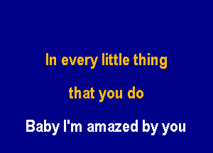 In every little thing
that you do

Baby I'm amazed by you