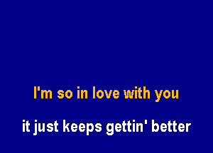 I'm so in love with you

it just keeps gettin' better