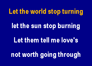Let the world stop turning

let the sun stop burning
Let them tell me love's

not worth going through