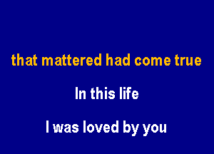 that mattered had come true

In this life

I was loved by you