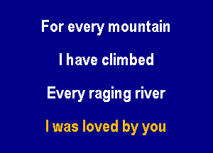 For every mountain

lhave climbed

Every raging river

I was loved by you