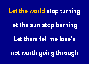 Let the world stop turning

let the sun stop burning
Let them tell me love's

not worth going through