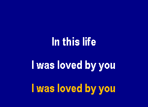 In this life

I was loved by you

I was loved by you