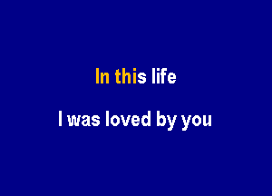 In this life

I was loved by you