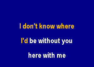 I don't know where

I'd be without you

here with me