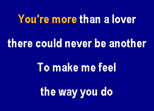 You're more than a lover
there could never be another

To make me feel

the way you do