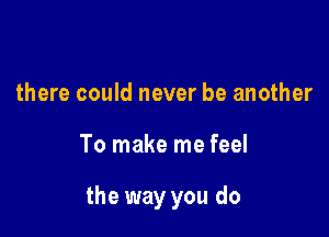 there could never be another

To make me feel

the way you do