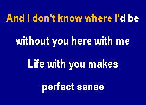 And I don't know where I'd be

without you here with me

Life with you makes

perfect sense