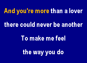 And you're more than a lover

there could never be another
To make me feel

the way you do