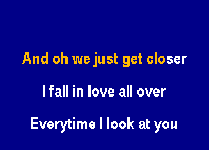 And oh we just get closer

lfall in love all over

Everytime I look at you