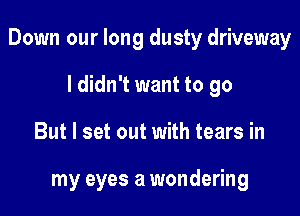 Down our long dusty driveway

I didn't want to go
But I set out with tears in

my eyes a wondering
