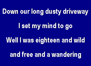 Down our long dusty driveway
lset my mind to go
Well I was eighteen and wild

and free and a wandering