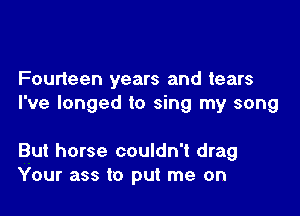 Fourieen years and tears
I've longed to sing my song

But horse couldn't drag
Your ass t0 put me on