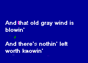 And that old gray wind is
blowin'

And there's nothin' left
wqfth kmowin'