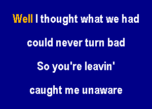 Well I thought what we had

could neverturn bad

So you're Ieavin'

caught me unaware