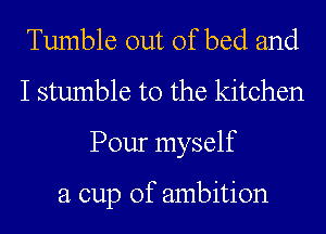 Tumble out of bed and
I stumble t0 the kitchen
Pour myself

a cup of ambition
